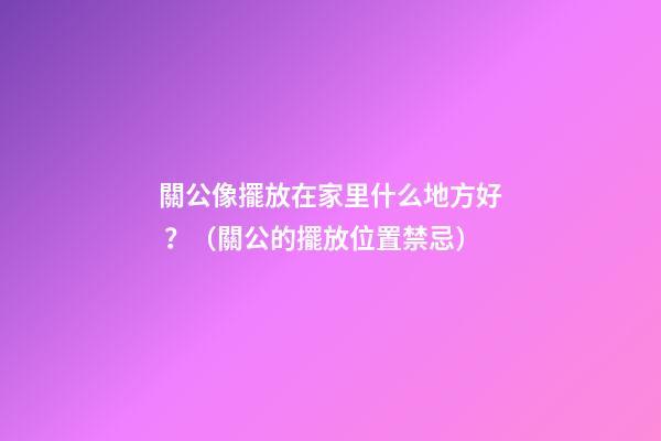 關公像擺放在家里什么地方好？（關公的擺放位置禁忌）